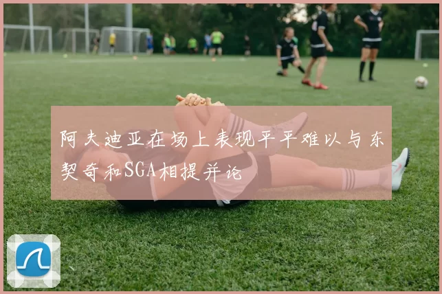 阿夫迪亚在场上表现平平难以与东契奇和SGA相提并论