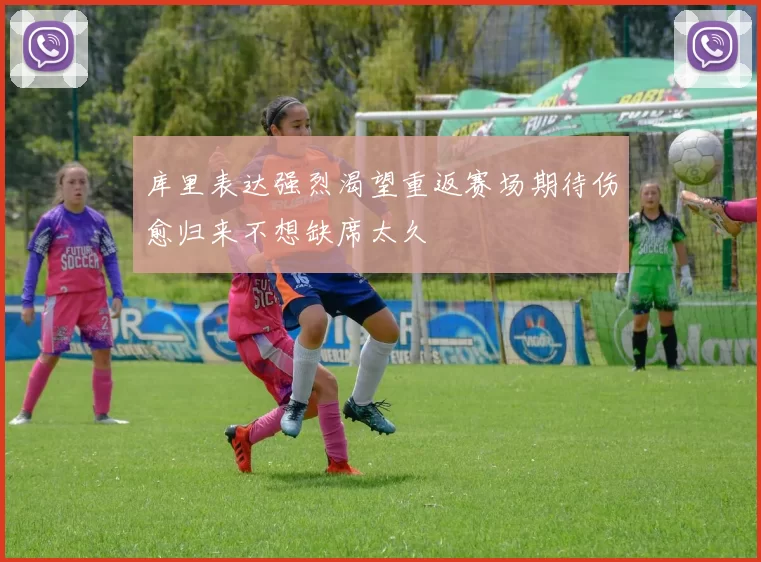 库里表达强烈渴望重返赛场期待伤愈归来不想缺席太久