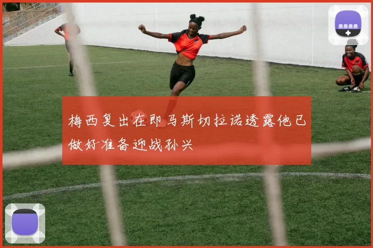 梅西复出在即马斯切拉诺透露他已做好准备迎战孙兴慜
