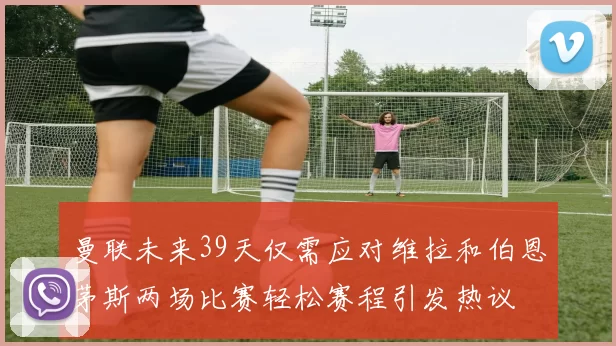 曼联未来39天仅需应对维拉和伯恩茅斯两场比赛轻松赛程引发热议