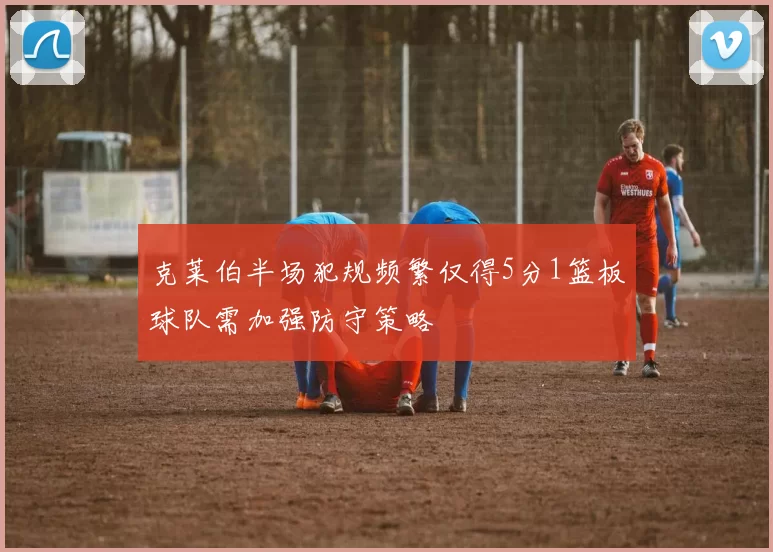 克莱伯半场犯规频繁仅得5分1篮板球队需加强防守策略