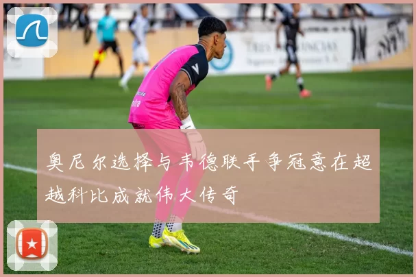 奥尼尔选择与韦德联手争冠意在超越科比成就伟大传奇