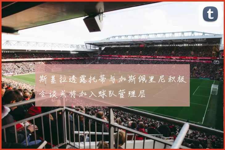 斯基拉透露托蒂与加斯佩里尼积极会谈或将加入球队管理层